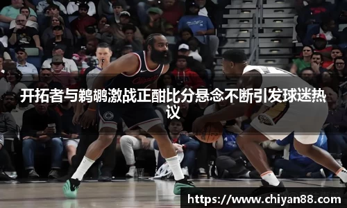 开拓者与鹈鹕激战正酣比分悬念不断引发球迷热议